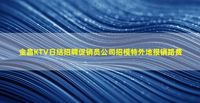 金昌KTV日结招聘促销员公司招模特外地报销路费
